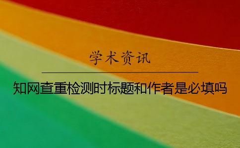 知网查重检测时标题和作者是必填吗？