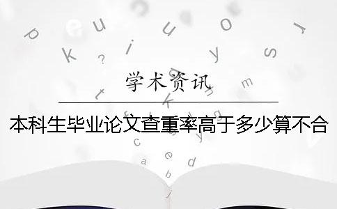 本科生毕业论文查重率高于多少算不合格 本科生毕业论文查重率不能超过多少