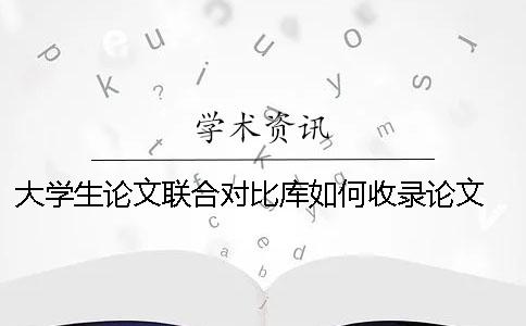 大学生论文联合对比库如何收录论文？ 大学生论文联合对比库多久更新一次