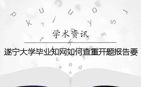 遂宁大学毕业知网如何查重？开题报告要查吗？