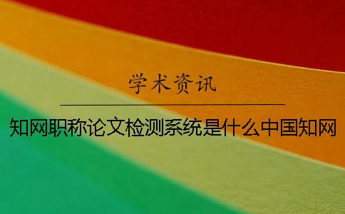 知网职称论文检测系统是什么？中国知网本科论文查重？