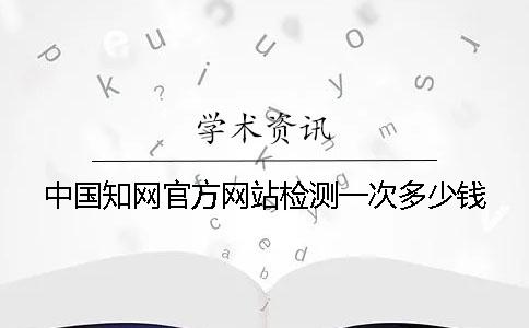 中国知网官方网站检测一次多少钱？