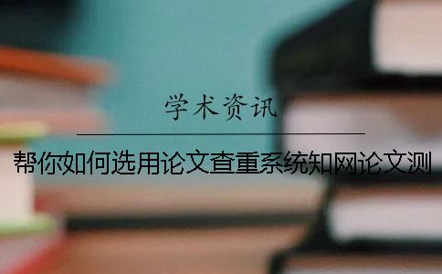 帮你如何选用论文查重系统?知网论文测验有那些优点? 帮你如何选用论文查重系统?知网论文测验有那些优点?