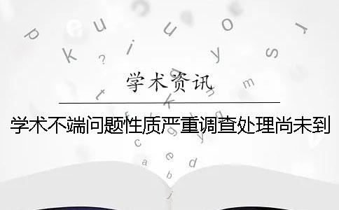 学术不端问题性质严重调查处理尚未到位