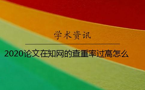 2020论文在知网的查重率过高怎么办？降重的方法是什么？