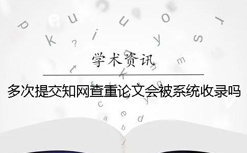 多次提交知网查重论文会被系统收录吗