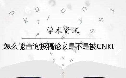 怎么能查询投稿论文是不是被CNKI知网收录进