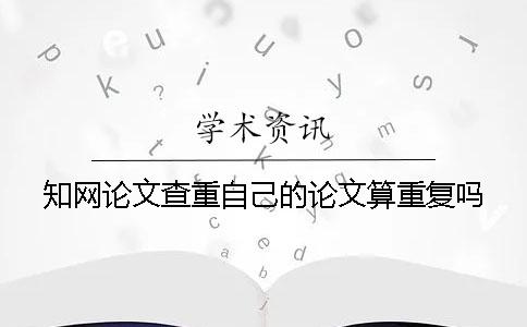 知网论文查重自己的论文算重复吗