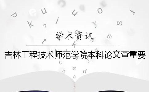 吉林工程技术师范学院本科论文查重要求及重复率 吉林工程技术师范学院和正常本科一样吗