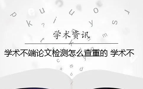 学术不端论文检测怎么查重的？ 学术不端论文检测修改说明一