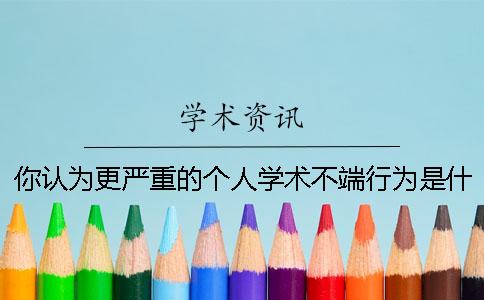 你认为更严重的个人学术不端行为是什么？