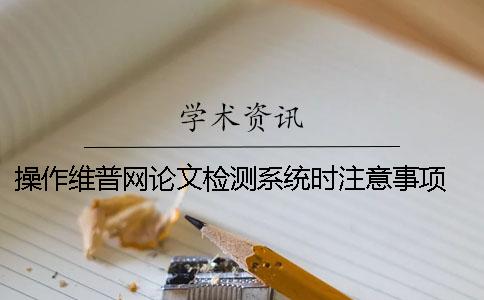 操作维普网论文检测系统时注意事项 用维普论文检测系统检测一篇论文