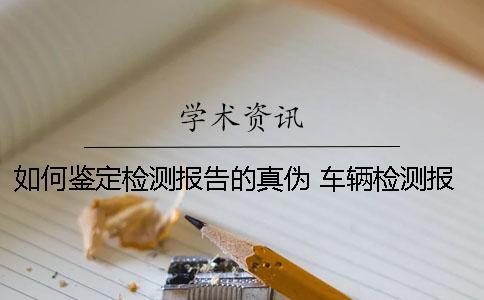 如何鉴定检测报告的真伪？ 车辆检测报告属于鉴定意见吗