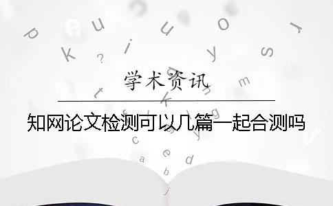 知网论文检测可以几篇一起合测吗？